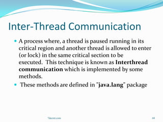 Inter-Thread Communication
  A process where, a thread is paused running in its
   critical region and another thread is allowed to enter
   (or lock) in the same critical section to be
   executed. This technique is known as Interthread
   communication which is implemented by some
   methods.
  These methods are defined in "java.lang" package




              7decret.com                                   68
 