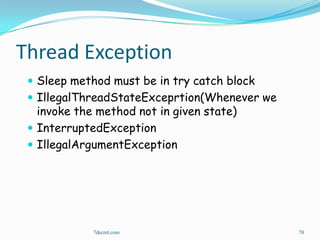 Thread Exception
  Sleep method must be in try catch block
  IllegalThreadStateExceprtion(Whenever we
   invoke the method not in given state)
  InterruptedException
  IllegalArgumentException




             7decret.com                      70
 