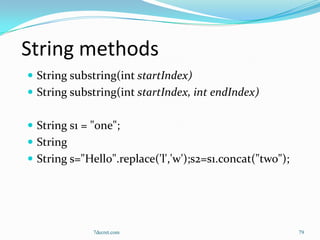 String methods
 String substring(int startIndex)
 String substring(int startIndex, int endIndex)


 String s1 = "one";
 String
 String s="Hello".replace('l','w');s2=s1.concat("two");




              7decret.com                                  79
 
