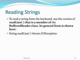 Reading Strings
 To read a string from the keyboard, use the version of
  readLine( ) that is a member of the
  BufferedReader class. Its general form is shown
  here:
 String readLine( ) throws IOException




             7decret.com                               83
 