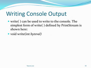 Writing Console Output
 write( ) can be used to write to the console. The
  simplest form of write( ) defined by PrintStream is
  shown here:
 void write(int byteval)




             7decret.com                                84
 