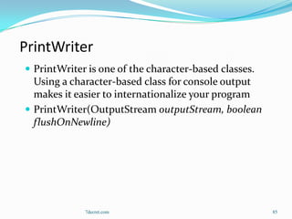 PrintWriter
 PrintWriter is one of the character-based classes.
  Using a character-based class for console output
  makes it easier to internationalize your program
 PrintWriter(OutputStream outputStream, boolean
  flushOnNewline)




             7decret.com                               85
 