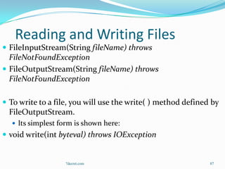 Reading and Writing Files
 FileInputStream(String fileName) throws
  FileNotFoundException
 FileOutputStream(String fileName) throws
  FileNotFoundException

 To write to a file, you will use the write( ) method defined by
  FileOutputStream.
   Its simplest form is shown here:
 void write(int byteval) throws IOException


                   7decret.com                                87
 