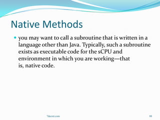 Native Methods
 you may want to call a subroutine that is written in a
  language other than Java. Typically, such a subroutine
  exists as executable code for the sCPU and
  environment in which you are working—that
  is, native code.




             7decret.com                                   88
 