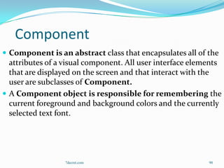 Component
 Component is an abstract class that encapsulates all of the
  attributes of a visual component. All user interface elements
  that are displayed on the screen and that interact with the
  user are subclasses of Component.
 A Component object is responsible for remembering the
  current foreground and background colors and the currently
  selected text font.




                  7decret.com                              90
 