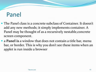 Panel
 The Panel class is a concrete subclass of Container. It doesn’t
  add any new methods; it simply implements container. A
  Panel may be thought of as a recursively nestable,concrete
  screen component.
 a Panel is a window that does not contain a title bar, menu
  bar, or border. This is why you don’t see these items when an
  applet is run inside a browser




                   7decret.com                                93
 
