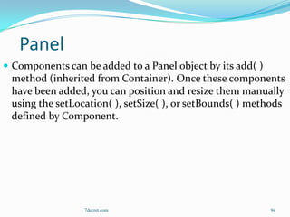 Panel
 Components can be added to a Panel object by its add( )
 method (inherited from Container). Once these components
 have been added, you can position and resize them manually
 using the setLocation( ), setSize( ), or setBounds( ) methods
 defined by Component.




                 7decret.com                                94
 
