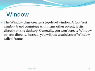 Window
 The Window class creates a top-level window. A top-level
 window is not contained within any other object; it sits
 directly on the desktop. Generally, you won’t create Window
 objects directly. Instead, you will use a subclass of Window
 called Frame




                  7decret.com                                95
 