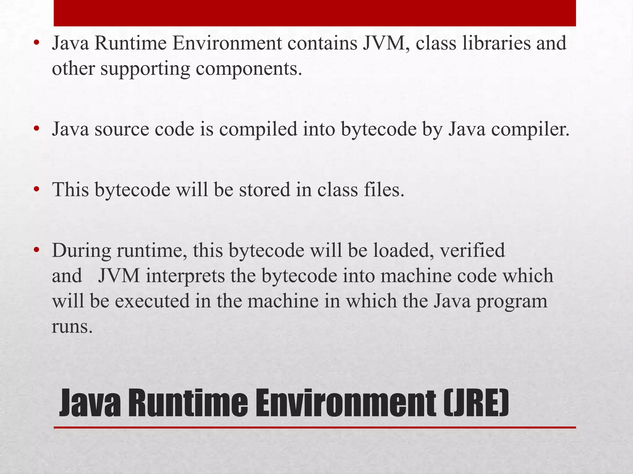 • Java Runtime Environment contains JVM, class libraries and
other supporting components.
• Java source code is compiled into bytecode by Java compiler.
• This bytecode will be stored in class files.
• During runtime, this bytecode will be loaded, verified
and JVM interprets the bytecode into machine code which
will be executed in the machine in which the Java program
runs.

Java Runtime Environment (JRE)

 
