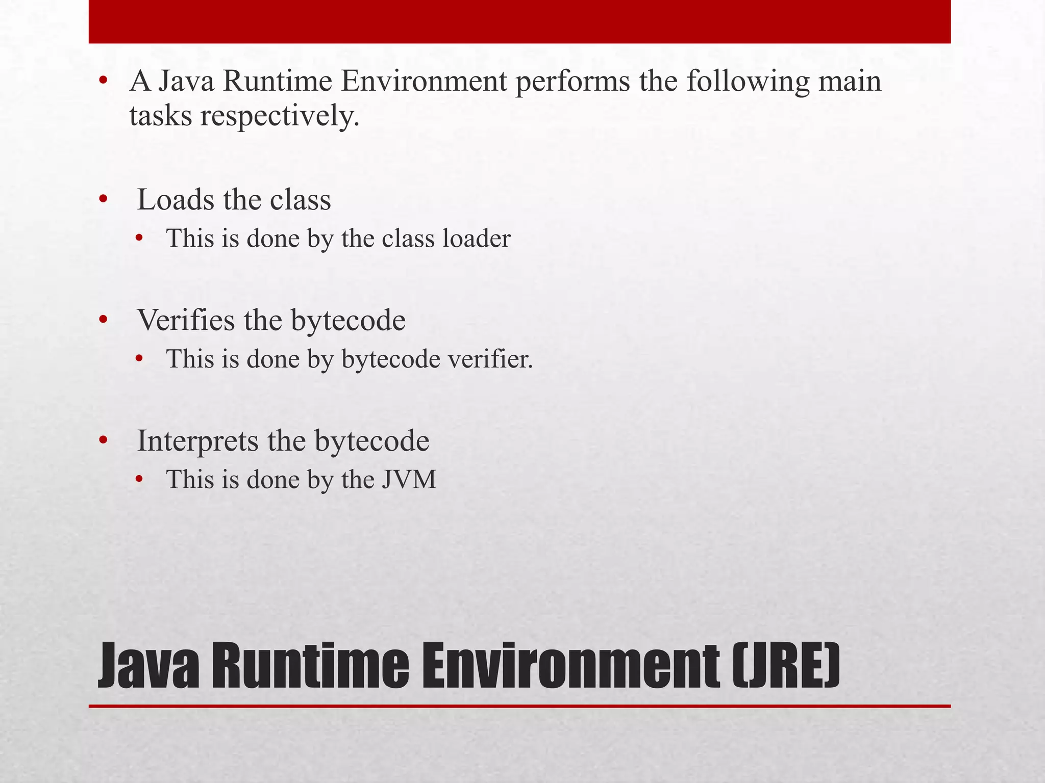 • A Java Runtime Environment performs the following main
tasks respectively.
• Loads the class
• This is done by the class loader

• Verifies the bytecode
• This is done by bytecode verifier.

• Interprets the bytecode
• This is done by the JVM

Java Runtime Environment (JRE)

 