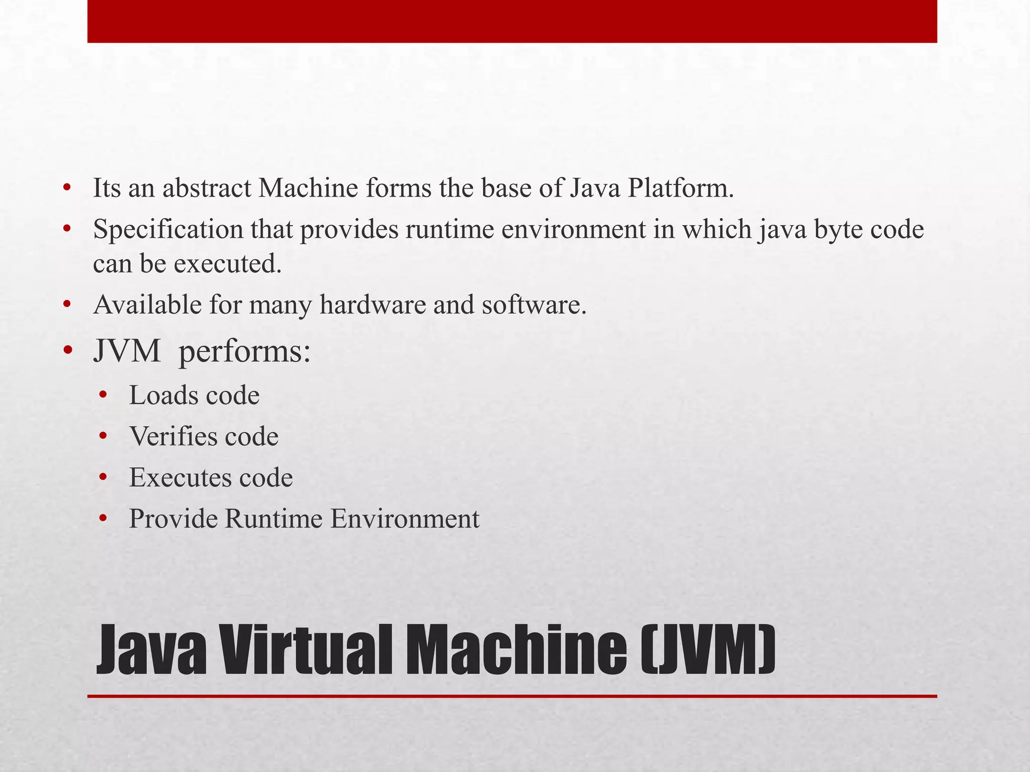 • Its an abstract Machine forms the base of Java Platform.
• Specification that provides runtime environment in which java byte code
can be executed.
• Available for many hardware and software.

• JVM performs:
•
•
•
•

Loads code
Verifies code
Executes code
Provide Runtime Environment

Java Virtual Machine (JVM)

 