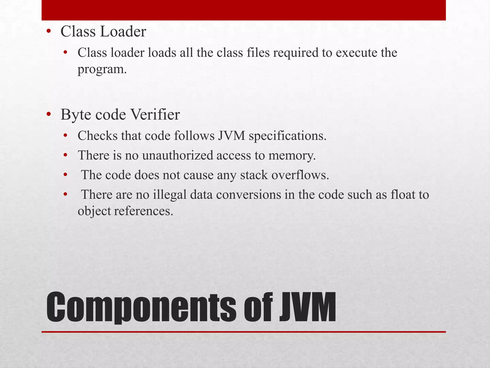 • Class Loader
• Class loader loads all the class files required to execute the
program.

• Byte code Verifier
•
•
•
•

Checks that code follows JVM specifications.
There is no unauthorized access to memory.
The code does not cause any stack overflows.
There are no illegal data conversions in the code such as float to
object references.

Components of JVM

 