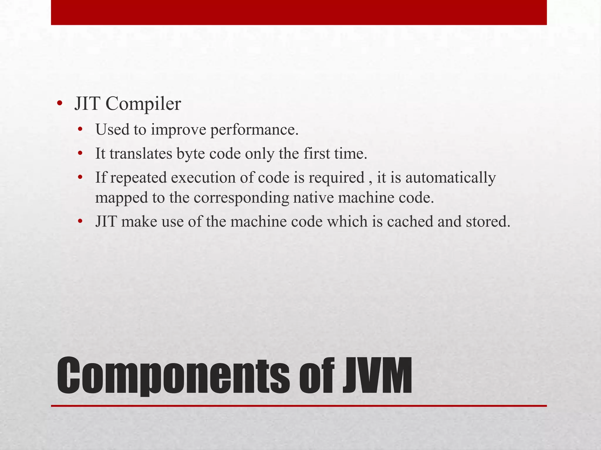 • JIT Compiler
• Used to improve performance.
• It translates byte code only the first time.
• If repeated execution of code is required , it is automatically
mapped to the corresponding native machine code.
• JIT make use of the machine code which is cached and stored.

Components of JVM

 