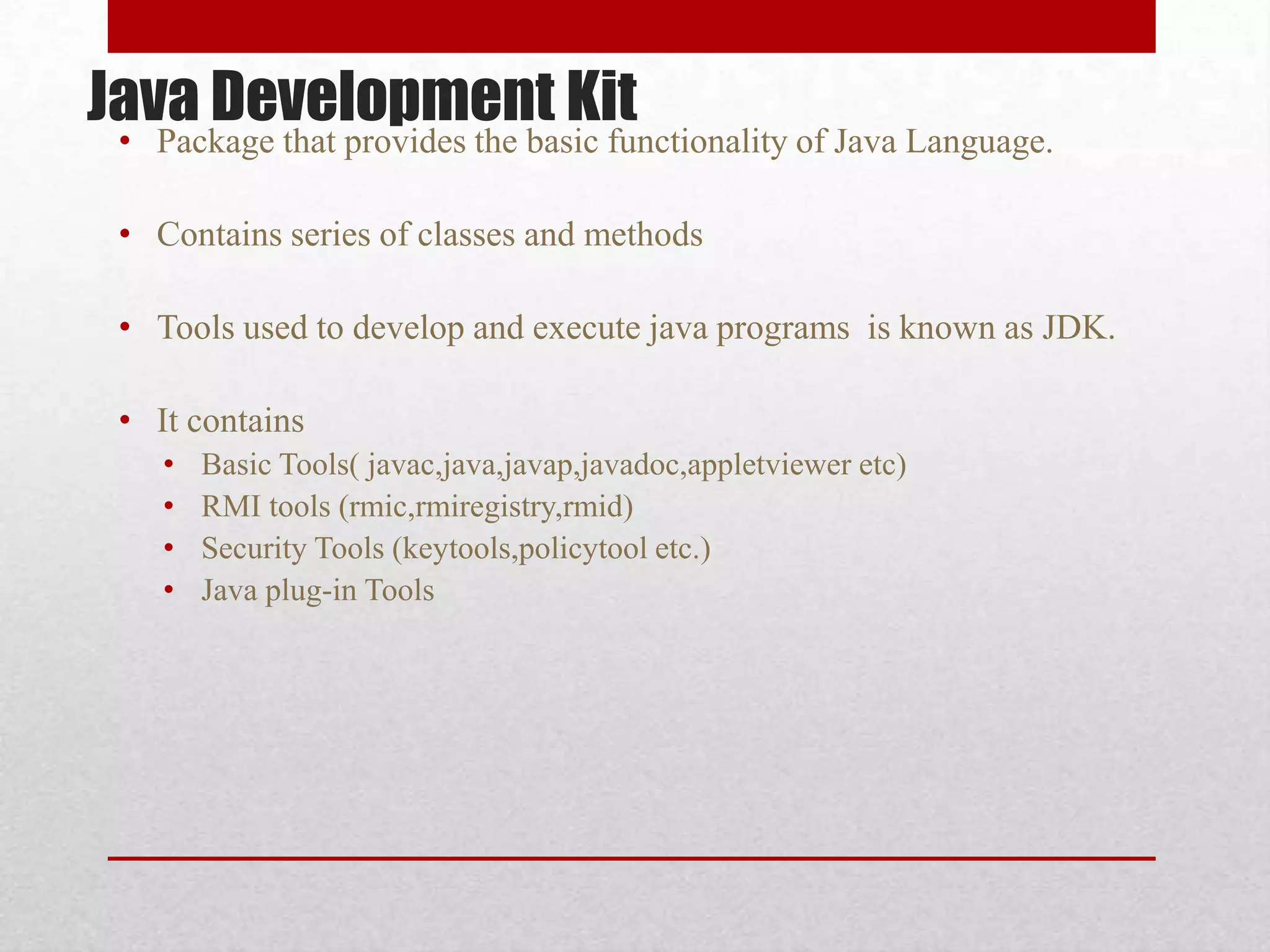 Java Development Kit

• Package that provides the basic functionality of Java Language.
• Contains series of classes and methods

• Tools used to develop and execute java programs is known as JDK.
• It contains
•
•
•
•

Basic Tools( javac,java,javap,javadoc,appletviewer etc)
RMI tools (rmic,rmiregistry,rmid)
Security Tools (keytools,policytool etc.)
Java plug-in Tools

 