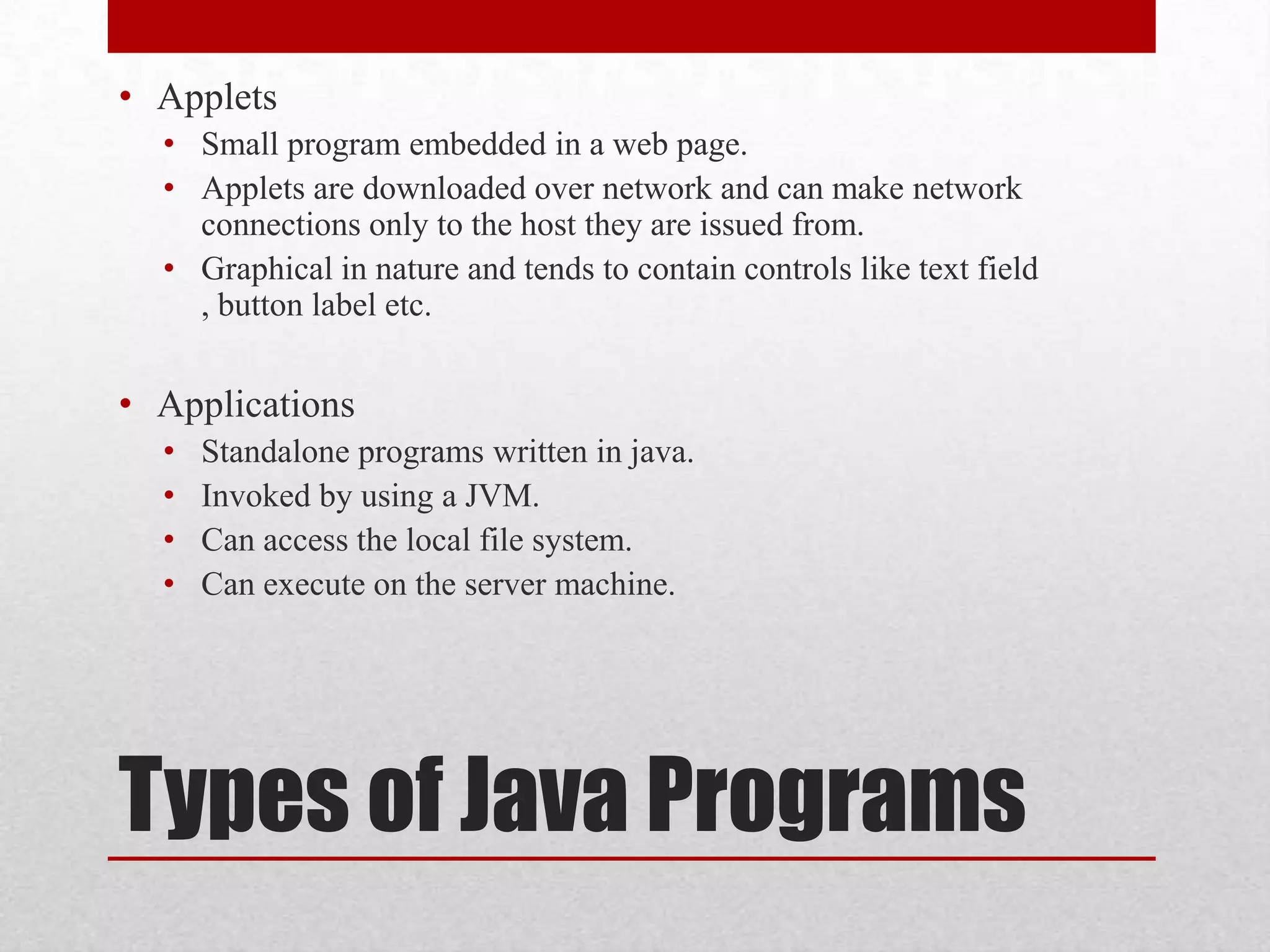 • Applets
• Small program embedded in a web page.
• Applets are downloaded over network and can make network
connections only to the host they are issued from.
• Graphical in nature and tends to contain controls like text field
, button label etc.

• Applications
•
•
•
•

Standalone programs written in java.
Invoked by using a JVM.
Can access the local file system.
Can execute on the server machine.

Types of Java Programs

 