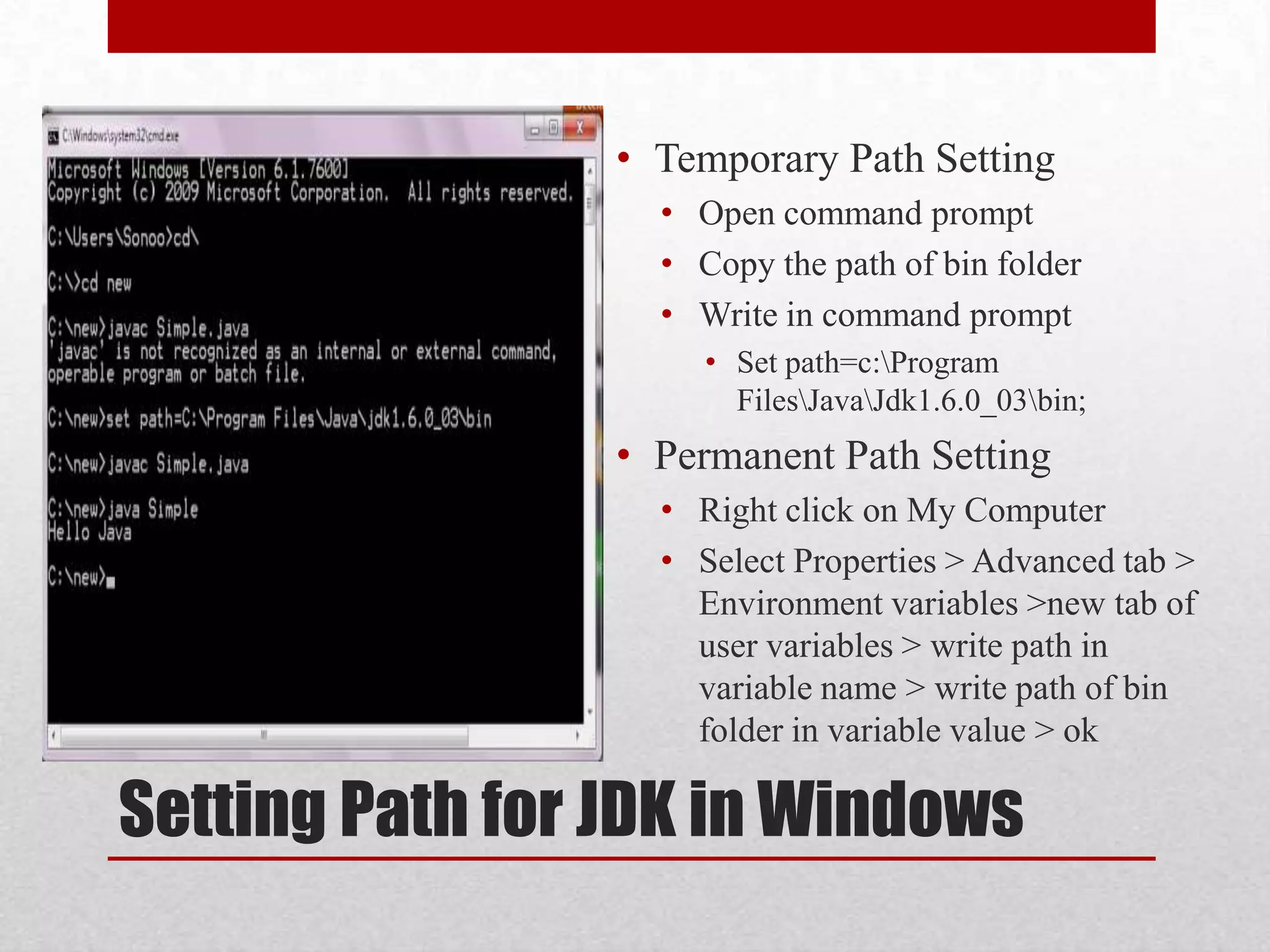 • Temporary Path Setting
• Open command prompt
• Copy the path of bin folder
• Write in command prompt
• Set path=c:Program
FilesJavaJdk1.6.0_03bin;

• Permanent Path Setting
• Right click on My Computer
• Select Properties > Advanced tab >
Environment variables >new tab of
user variables > write path in
variable name > write path of bin
folder in variable value > ok

Setting Path for JDK in Windows

 