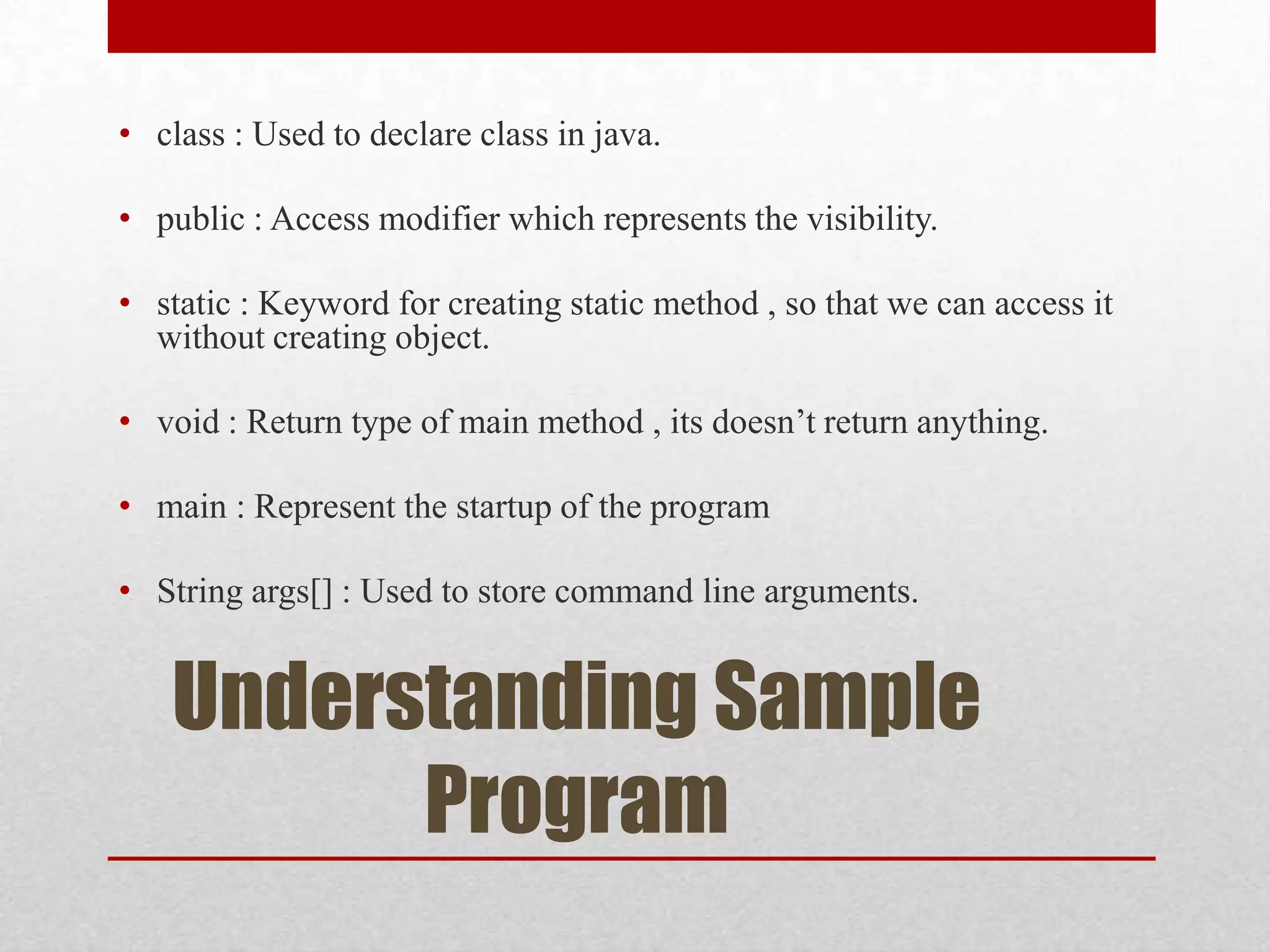 • class : Used to declare class in java.
• public : Access modifier which represents the visibility.
• static : Keyword for creating static method , so that we can access it
without creating object.
• void : Return type of main method , its doesn’t return anything.
• main : Represent the startup of the program
• String args[] : Used to store command line arguments.

Understanding Sample
Program

 