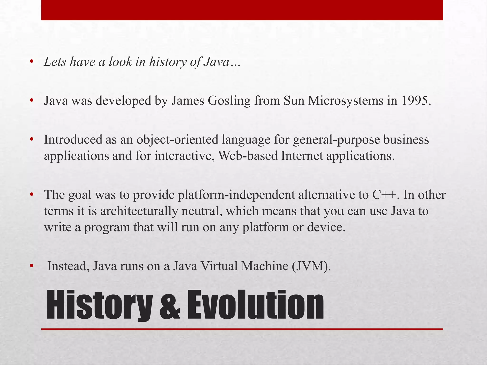 • Lets have a look in history of Java…
• Java was developed by James Gosling from Sun Microsystems in 1995.
• Introduced as an object-oriented language for general-purpose business
applications and for interactive, Web-based Internet applications.
• The goal was to provide platform-independent alternative to C++. In other
terms it is architecturally neutral, which means that you can use Java to
write a program that will run on any platform or device.
• Instead, Java runs on a Java Virtual Machine (JVM).

History & Evolution

 