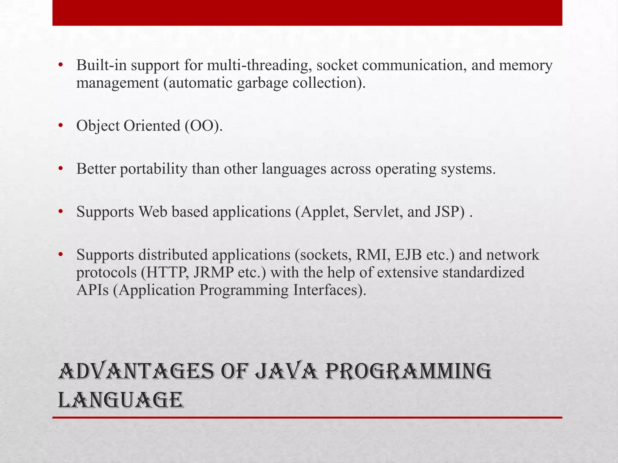 • Built-in support for multi-threading, socket communication, and memory
management (automatic garbage collection).
• Object Oriented (OO).
• Better portability than other languages across operating systems.
• Supports Web based applications (Applet, Servlet, and JSP) .
• Supports distributed applications (sockets, RMI, EJB etc.) and network
protocols (HTTP, JRMP etc.) with the help of extensive standardized
APIs (Application Programming Interfaces).

Advantages of Java Programming
Language

 
