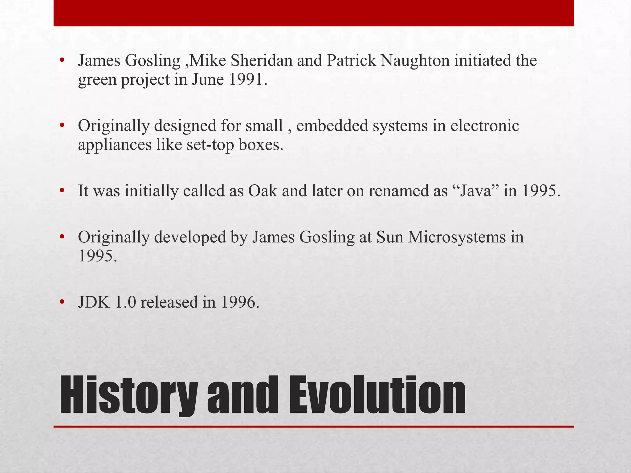 • James Gosling ,Mike Sheridan and Patrick Naughton initiated the
green project in June 1991.
• Originally designed for small , embedded systems in electronic
appliances like set-top boxes.
• It was initially called as Oak and later on renamed as “Java” in 1995.
• Originally developed by James Gosling at Sun Microsystems in
1995.
• JDK 1.0 released in 1996.

History and Evolution

 