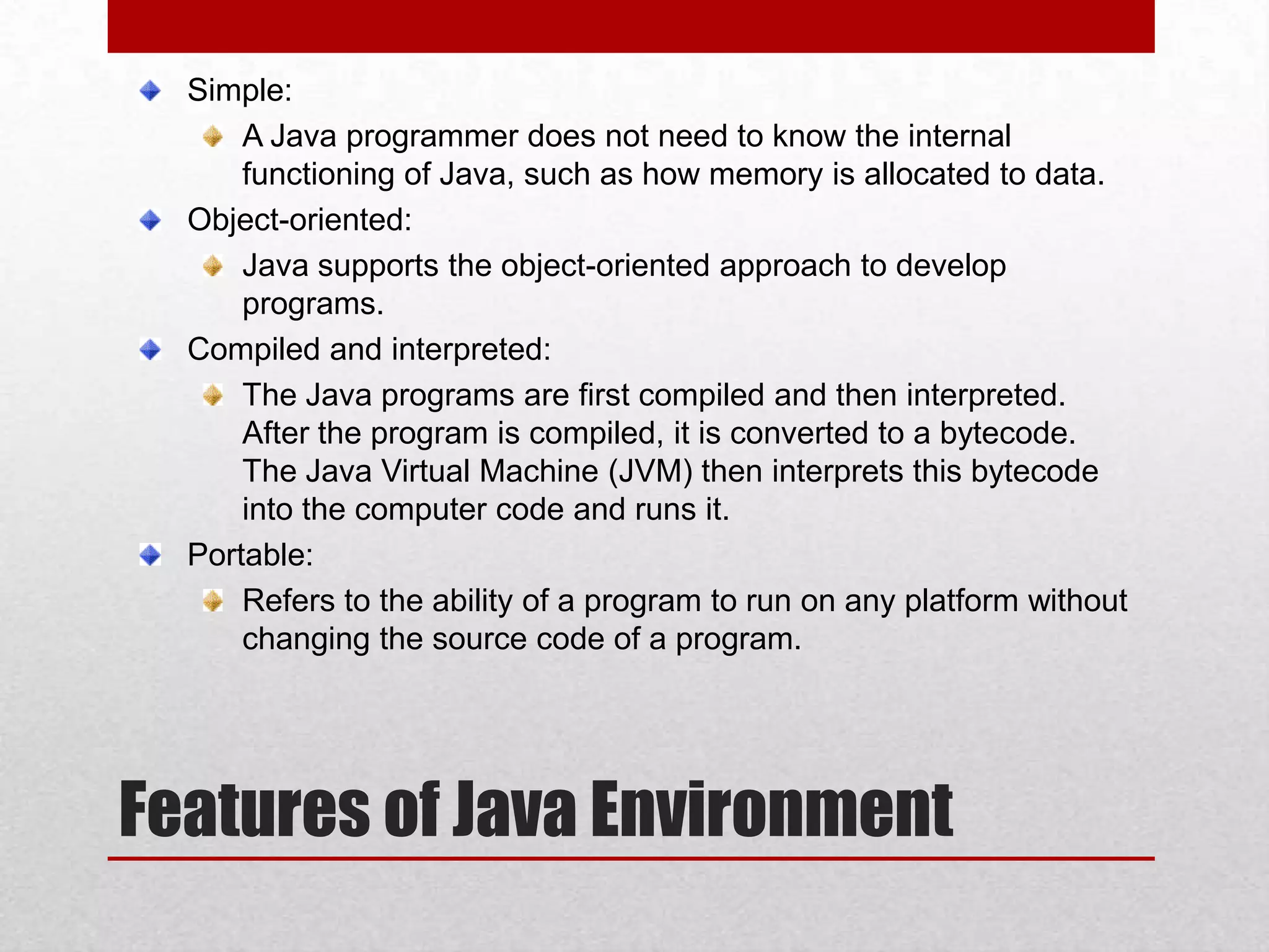 Simple:
A Java programmer does not need to know the internal
functioning of Java, such as how memory is allocated to data.
Object-oriented:
Java supports the object-oriented approach to develop
programs.
Compiled and interpreted:
The Java programs are first compiled and then interpreted.
After the program is compiled, it is converted to a bytecode.
The Java Virtual Machine (JVM) then interprets this bytecode
into the computer code and runs it.
Portable:
Refers to the ability of a program to run on any platform without
changing the source code of a program.

Features of Java Environment

 