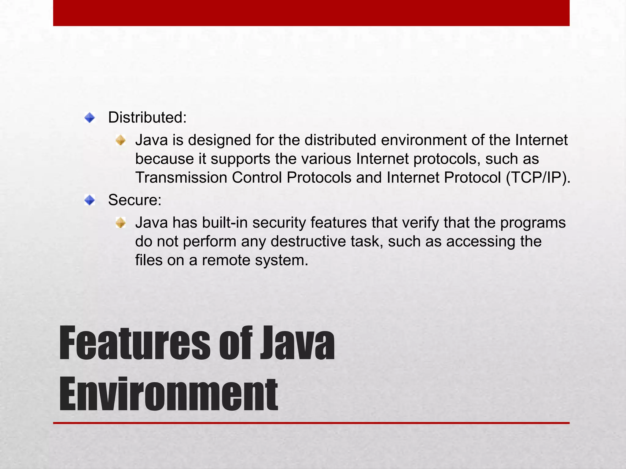 Distributed:
Java is designed for the distributed environment of the Internet
because it supports the various Internet protocols, such as
Transmission Control Protocols and Internet Protocol (TCP/IP).
Secure:
Java has built-in security features that verify that the programs
do not perform any destructive task, such as accessing the
files on a remote system.

Features of Java
Environment

 
