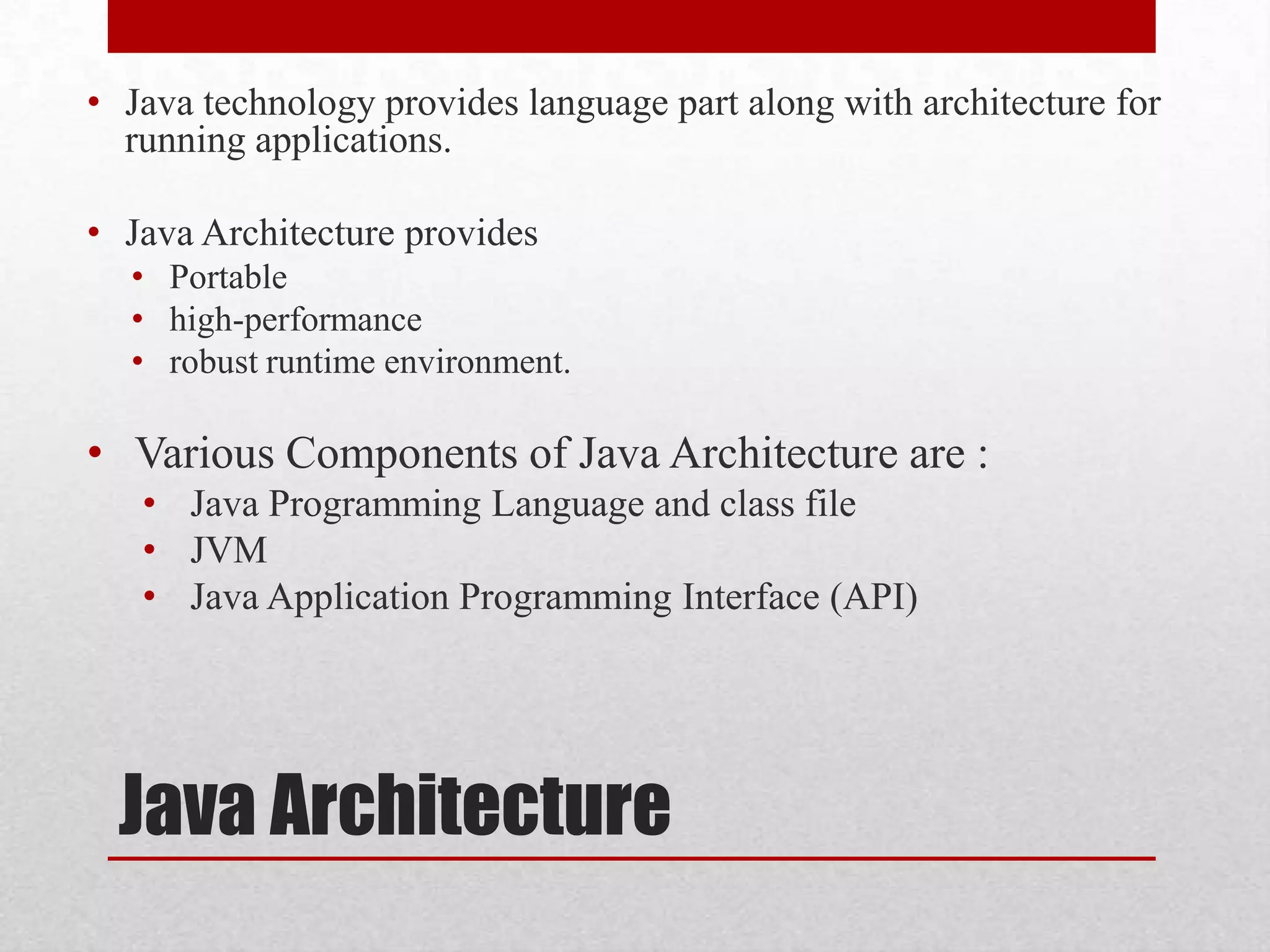 • Java technology provides language part along with architecture for
running applications.
• Java Architecture provides
• Portable
• high-performance
• robust runtime environment.

• Various Components of Java Architecture are :
• Java Programming Language and class file
• JVM
• Java Application Programming Interface (API)

Java Architecture

 