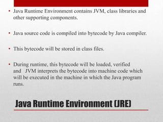 • Java Runtime Environment contains JVM, class libraries and
other supporting components.
• Java source code is compiled into bytecode by Java compiler.
• This bytecode will be stored in class files.
• During runtime, this bytecode will be loaded, verified
and JVM interprets the bytecode into machine code which
will be executed in the machine in which the Java program
runs.

Java Runtime Environment (JRE)

 