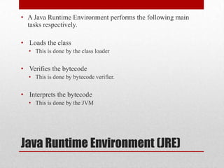 • A Java Runtime Environment performs the following main
tasks respectively.
• Loads the class
• This is done by the class loader

• Verifies the bytecode
• This is done by bytecode verifier.

• Interprets the bytecode
• This is done by the JVM

Java Runtime Environment (JRE)

 