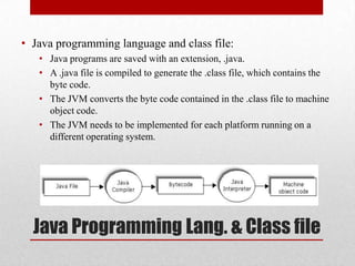 • Java programming language and class file:
• Java programs are saved with an extension, .java.
• A .java file is compiled to generate the .class file, which contains the
byte code.
• The JVM converts the byte code contained in the .class file to machine
object code.
• The JVM needs to be implemented for each platform running on a
different operating system.

Java Programming Lang. & Class file

 