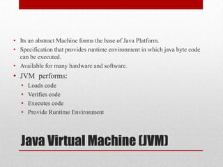 • Its an abstract Machine forms the base of Java Platform.
• Specification that provides runtime environment in which java byte code
can be executed.
• Available for many hardware and software.

• JVM performs:
•
•
•
•

Loads code
Verifies code
Executes code
Provide Runtime Environment

Java Virtual Machine (JVM)

 