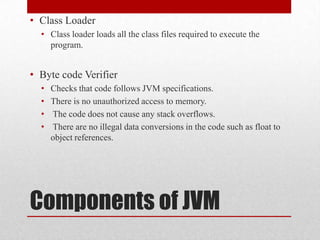 • Class Loader
• Class loader loads all the class files required to execute the
program.

• Byte code Verifier
•
•
•
•

Checks that code follows JVM specifications.
There is no unauthorized access to memory.
The code does not cause any stack overflows.
There are no illegal data conversions in the code such as float to
object references.

Components of JVM

 