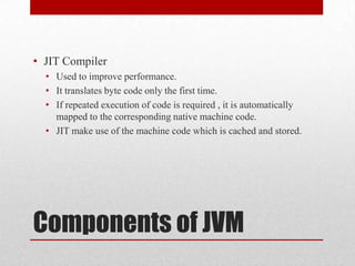 • JIT Compiler
• Used to improve performance.
• It translates byte code only the first time.
• If repeated execution of code is required , it is automatically
mapped to the corresponding native machine code.
• JIT make use of the machine code which is cached and stored.

Components of JVM

 