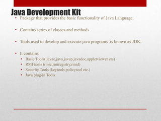 Java Development Kit

• Package that provides the basic functionality of Java Language.
• Contains series of classes and methods

• Tools used to develop and execute java programs is known as JDK.
• It contains
•
•
•
•

Basic Tools( javac,java,javap,javadoc,appletviewer etc)
RMI tools (rmic,rmiregistry,rmid)
Security Tools (keytools,policytool etc.)
Java plug-in Tools

 