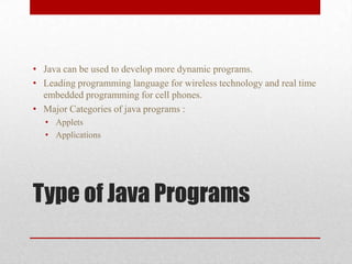 • Java can be used to develop more dynamic programs.
• Leading programming language for wireless technology and real time
embedded programming for cell phones.
• Major Categories of java programs :
• Applets
• Applications

Type of Java Programs

 