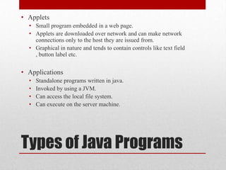 • Applets
• Small program embedded in a web page.
• Applets are downloaded over network and can make network
connections only to the host they are issued from.
• Graphical in nature and tends to contain controls like text field
, button label etc.

• Applications
•
•
•
•

Standalone programs written in java.
Invoked by using a JVM.
Can access the local file system.
Can execute on the server machine.

Types of Java Programs

 
