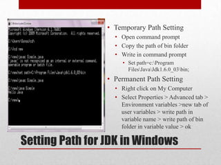 • Temporary Path Setting
• Open command prompt
• Copy the path of bin folder
• Write in command prompt
• Set path=c:Program
FilesJavaJdk1.6.0_03bin;

• Permanent Path Setting
• Right click on My Computer
• Select Properties > Advanced tab >
Environment variables >new tab of
user variables > write path in
variable name > write path of bin
folder in variable value > ok

Setting Path for JDK in Windows

 