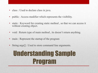 • class : Used to declare class in java.
• public : Access modifier which represents the visibility.
• static : Keyword for creating static method , so that we can access it
without creating object.
• void : Return type of main method , its doesn’t return anything.
• main : Represent the startup of the program
• String args[] : Used to store command line arguments.

Understanding Sample
Program

 