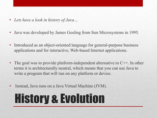 • Lets have a look in history of Java…
• Java was developed by James Gosling from Sun Microsystems in 1995.
• Introduced as an object-oriented language for general-purpose business
applications and for interactive, Web-based Internet applications.
• The goal was to provide platform-independent alternative to C++. In other
terms it is architecturally neutral, which means that you can use Java to
write a program that will run on any platform or device.
• Instead, Java runs on a Java Virtual Machine (JVM).

History & Evolution

 