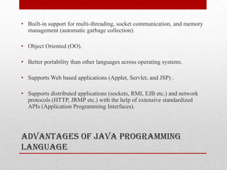 • Built-in support for multi-threading, socket communication, and memory
management (automatic garbage collection).
• Object Oriented (OO).
• Better portability than other languages across operating systems.
• Supports Web based applications (Applet, Servlet, and JSP) .
• Supports distributed applications (sockets, RMI, EJB etc.) and network
protocols (HTTP, JRMP etc.) with the help of extensive standardized
APIs (Application Programming Interfaces).

Advantages of Java Programming
Language

 