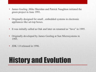 • James Gosling ,Mike Sheridan and Patrick Naughton initiated the
green project in June 1991.
• Originally designed for small , embedded systems in electronic
appliances like set-top boxes.
• It was initially called as Oak and later on renamed as “Java” in 1995.
• Originally developed by James Gosling at Sun Microsystems in
1995.
• JDK 1.0 released in 1996.

History and Evolution

 