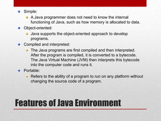 Simple:
A Java programmer does not need to know the internal
functioning of Java, such as how memory is allocated to data.
Object-oriented:
Java supports the object-oriented approach to develop
programs.
Compiled and interpreted:
The Java programs are first compiled and then interpreted.
After the program is compiled, it is converted to a bytecode.
The Java Virtual Machine (JVM) then interprets this bytecode
into the computer code and runs it.
Portable:
Refers to the ability of a program to run on any platform without
changing the source code of a program.

Features of Java Environment

 