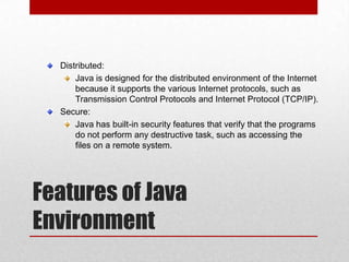 Distributed:
Java is designed for the distributed environment of the Internet
because it supports the various Internet protocols, such as
Transmission Control Protocols and Internet Protocol (TCP/IP).
Secure:
Java has built-in security features that verify that the programs
do not perform any destructive task, such as accessing the
files on a remote system.

Features of Java
Environment

 