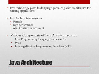 • Java technology provides language part along with architecture for
running applications.
• Java Architecture provides
• Portable
• high-performance
• robust runtime environment.

• Various Components of Java Architecture are :
• Java Programming Language and class file
• JVM
• Java Application Programming Interface (API)

Java Architecture

 