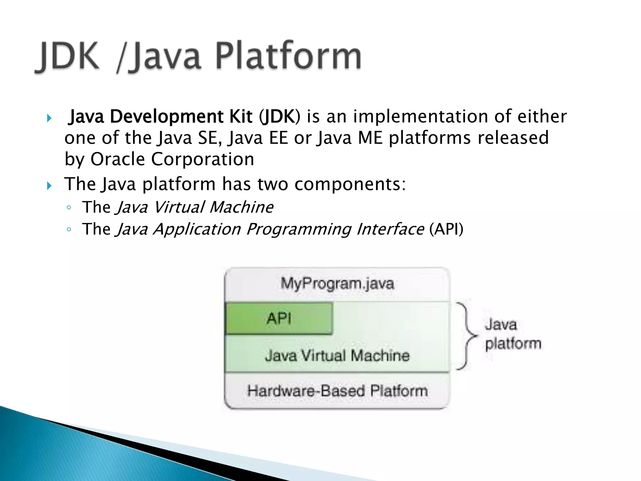



Java Development Kit (JDK) is an implementation of either
one of the Java SE, Java EE or Java ME platforms released
by Oracle Corporation
The Java platform has two components:
◦ The Java Virtual Machine
◦ The Java Application Programming Interface (API)

 
