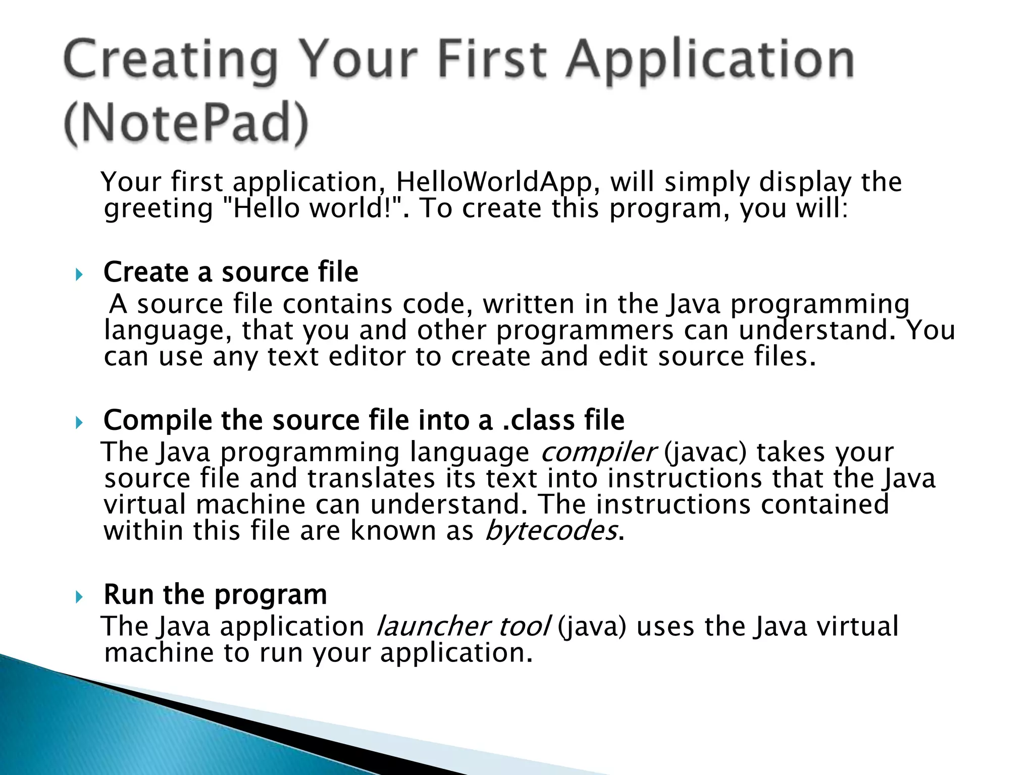 Your first application, HelloWorldApp, will simply display the
greeting "Hello world!". To create this program, you will:






Create a source file
A source file contains code, written in the Java programming
language, that you and other programmers can understand. You
can use any text editor to create and edit source files.
Compile the source file into a .class file
The Java programming language compiler (javac) takes your
source file and translates its text into instructions that the Java
virtual machine can understand. The instructions contained
within this file are known as bytecodes.
Run the program
The Java application launcher tool (java) uses the Java virtual
machine to run your application.

 
