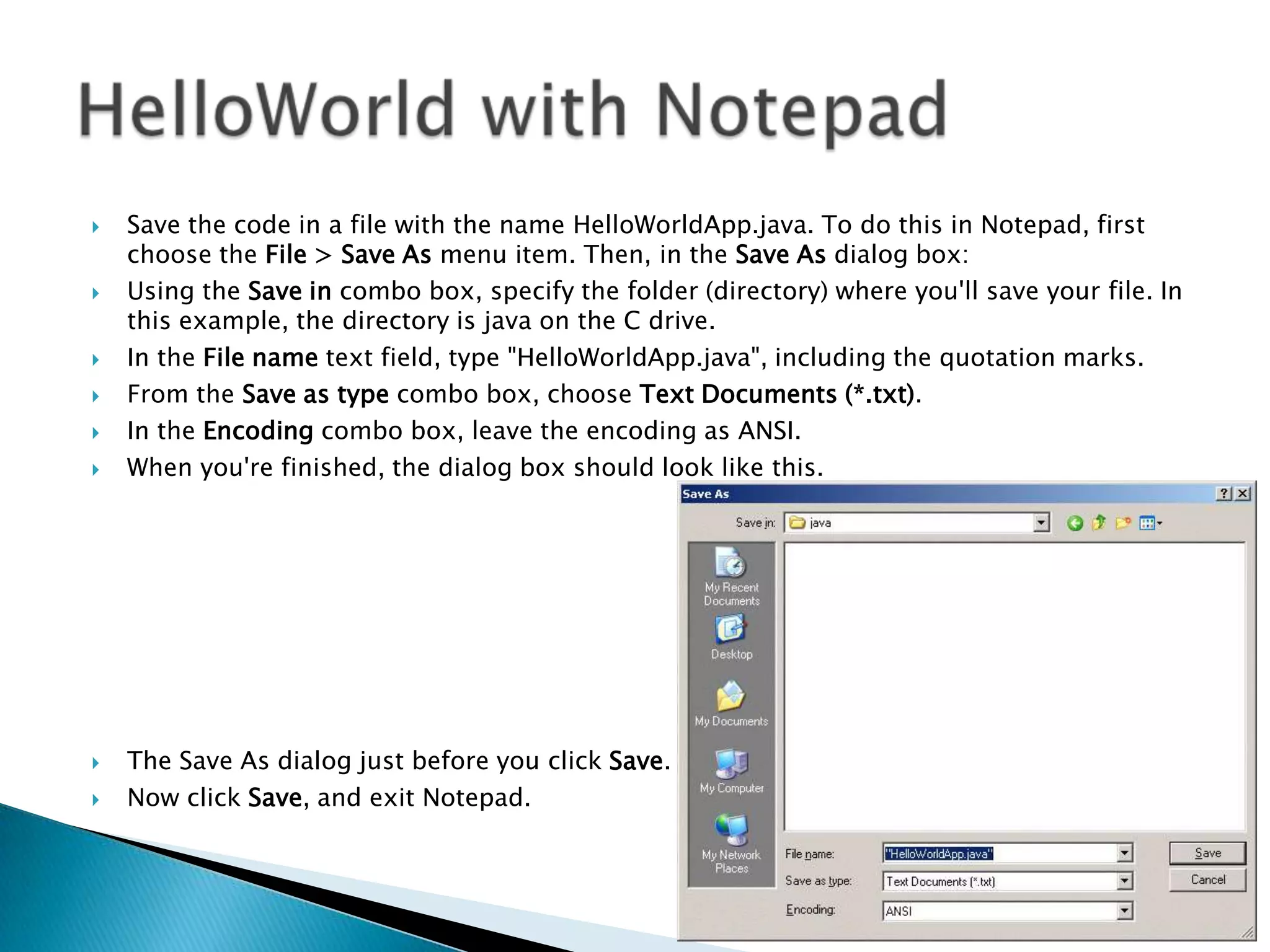











Save the code in a file with the name HelloWorldApp.java. To do this in Notepad, first
choose the File > Save As menu item. Then, in the Save As dialog box:
Using the Save in combo box, specify the folder (directory) where you'll save your file. In
this example, the directory is java on the C drive.
In the File name text field, type "HelloWorldApp.java", including the quotation marks.
From the Save as type combo box, choose Text Documents (*.txt).
In the Encoding combo box, leave the encoding as ANSI.
When you're finished, the dialog box should look like this.

The Save As dialog just before you click Save.
Now click Save, and exit Notepad.

 