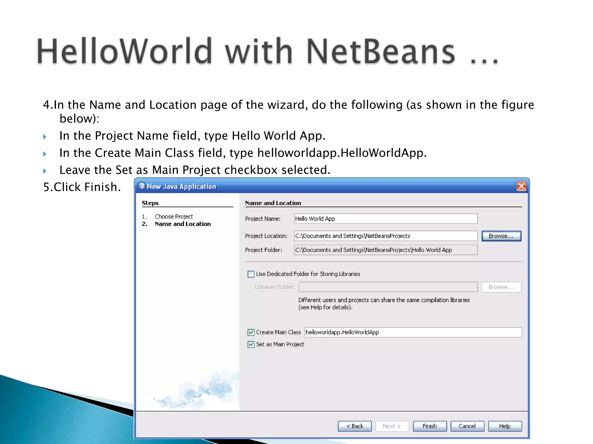 4.In the Name and Location page of the wizard, do the following (as shown in the figure
below):

In the Project Name field, type Hello World App.

In the Create Main Class field, type helloworldapp.HelloWorldApp.

Leave the Set as Main Project checkbox selected.
5.Click Finish.

 