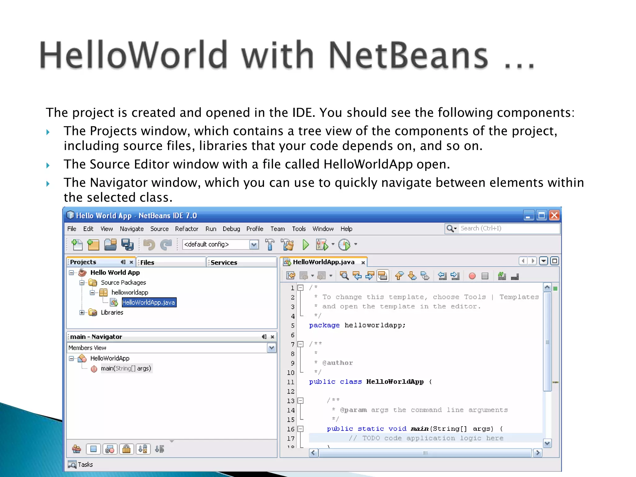 The project is created and opened in the IDE. You should see the following components:

The Projects window, which contains a tree view of the components of the project,
including source files, libraries that your code depends on, and so on.

The Source Editor window with a file called HelloWorldApp open.

The Navigator window, which you can use to quickly navigate between elements within
the selected class.

 