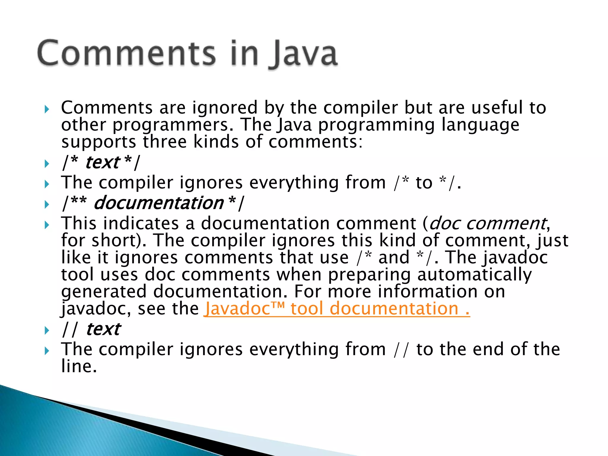 









Comments are ignored by the compiler but are useful to
other programmers. The Java programming language
supports three kinds of comments:
/* text */
The compiler ignores everything from /* to */.
/** documentation */
This indicates a documentation comment (doc comment,
for short). The compiler ignores this kind of comment, just
like it ignores comments that use /* and */. The javadoc
tool uses doc comments when preparing automatically
generated documentation. For more information on
javadoc, see the Javadoc™ tool documentation .
// text
The compiler ignores everything from // to the end of the
line.

 